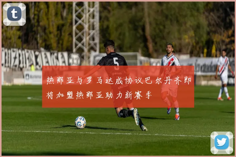 热那亚与罗马达成协议巴尔丹齐即将加盟热那亚助力新赛季