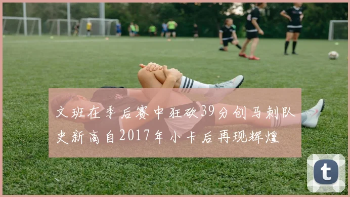 文班在季后赛中狂砍39分创马刺队史新高自2017年小卡后再现辉煌