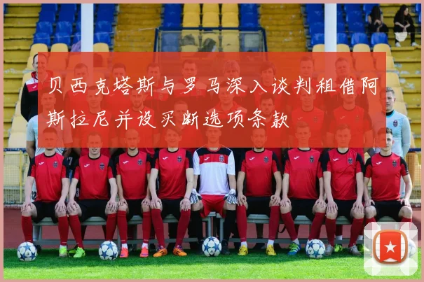贝西克塔斯与罗马深入谈判租借阿斯拉尼并设买断选项条款