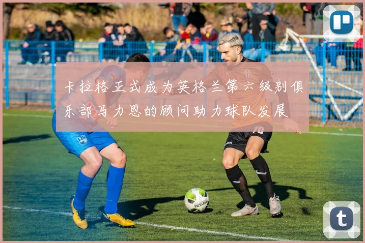 卡拉格正式成为英格兰第六级别俱乐部马力恩的顾问助力球队发展