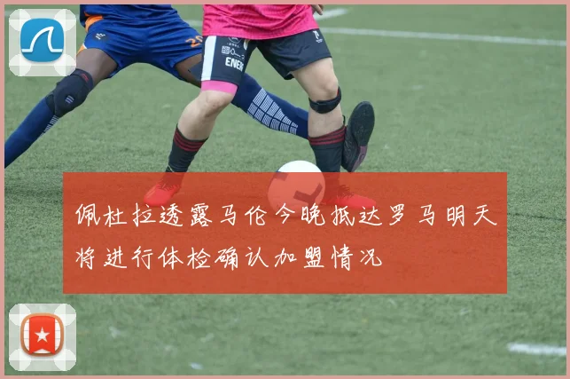 佩杜拉透露马伦今晚抵达罗马明天将进行体检确认加盟情况