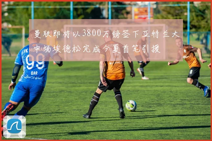 曼联即将以3800万镑签下亚特兰大中场埃德松完成今夏首笔引援