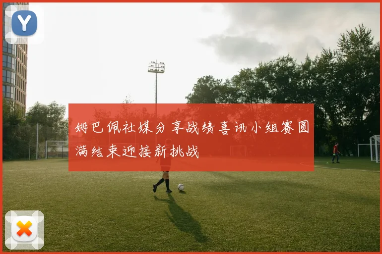 姆巴佩社媒分享战绩喜讯小组赛圆满结束迎接新挑战