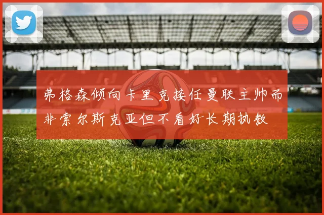 弗格森倾向卡里克接任曼联主帅而非索尔斯克亚但不看好长期执教