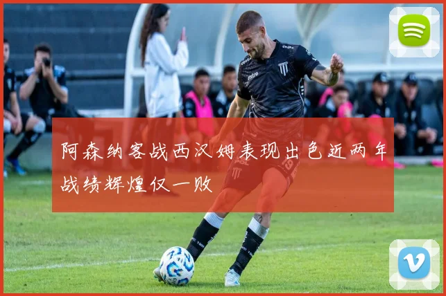 阿森纳客战西汉姆表现出色近两年战绩辉煌仅一败