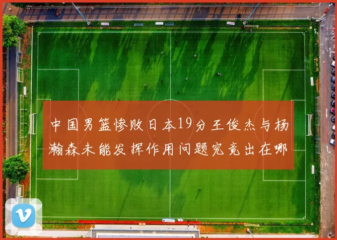 中国男篮惨败日本19分王俊杰与杨瀚森未能发挥作用问题究竟出在哪儿