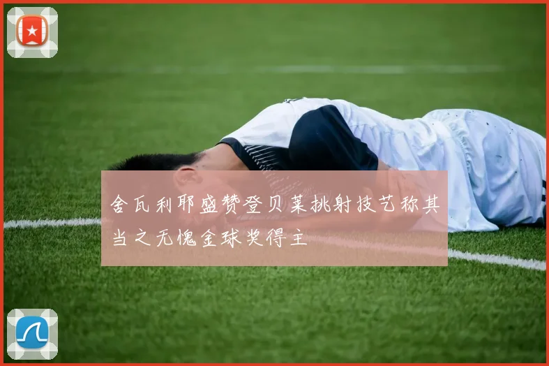 舍瓦利耶盛赞登贝莱挑射技艺称其当之无愧金球奖得主
