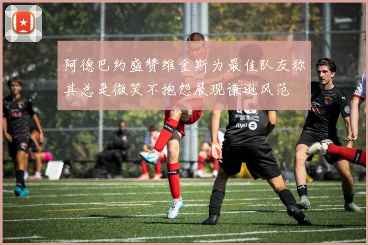 阿德巴约盛赞维金斯为最佳队友称其总是微笑不抱怨展现谦逊风范