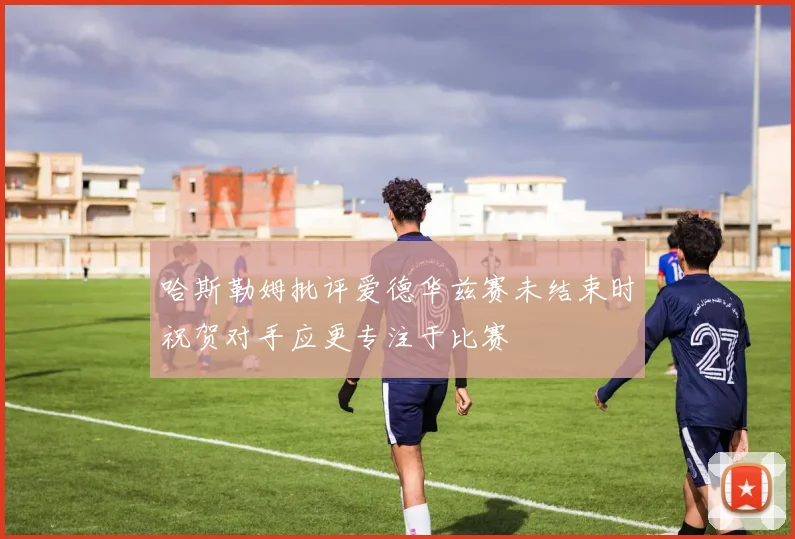 哈斯勒姆批评爱德华兹赛未结束时祝贺对手应更专注于比赛