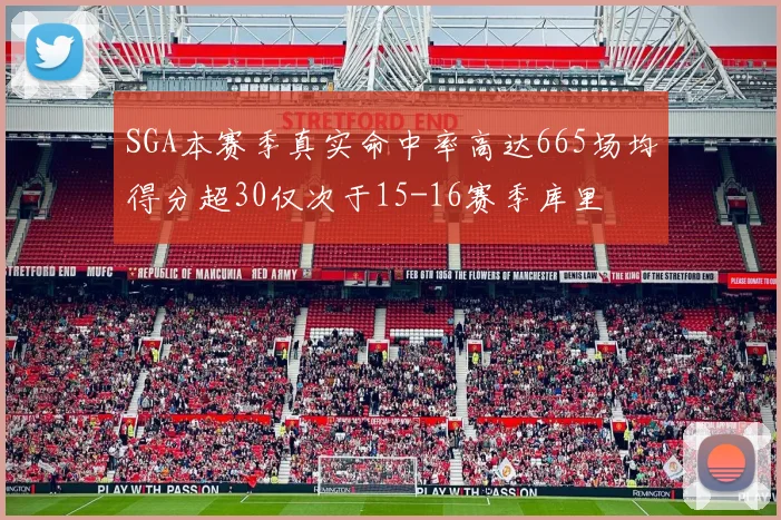 SGA本赛季真实命中率高达665场均得分超30仅次于15-16赛季库里