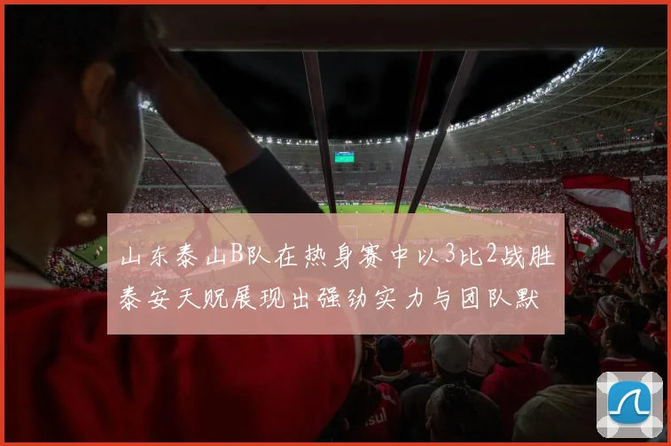 山东泰山B队在热身赛中以3比2战胜泰安天贶展现出强劲实力与团队默契