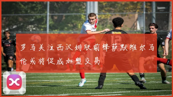 罗马关注西汉姆联前锋萨默维尔马伦或将促成加盟交易