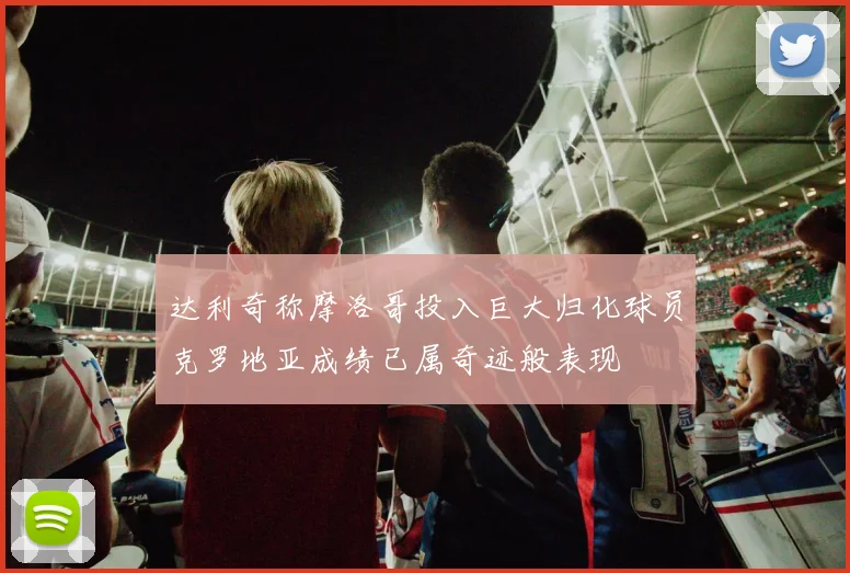 达利奇称摩洛哥投入巨大归化球员克罗地亚成绩已属奇迹般表现