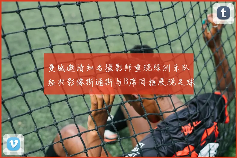 曼城邀请知名摄影师重现绿洲乐队经典影像斯通斯与B席同框展现足球魅力